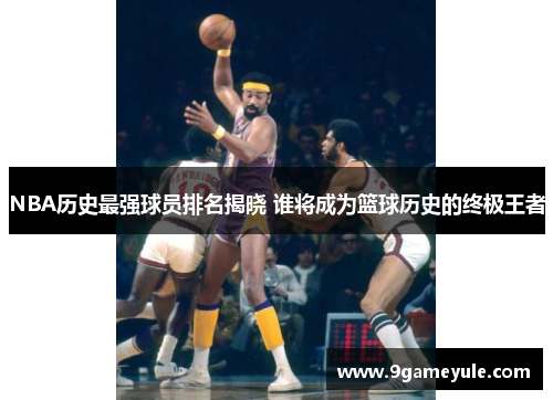 NBA历史最强球员排名揭晓 谁将成为篮球历史的终极王者