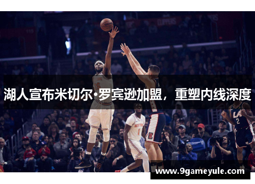 湖人宣布米切尔·罗宾逊加盟，重塑内线深度