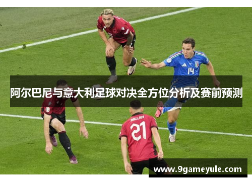 阿尔巴尼与意大利足球对决全方位分析及赛前预测